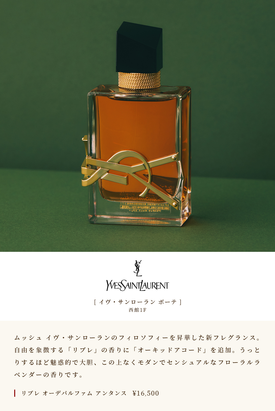 [Yves Saint Laurent Beaute] WEST WING 1F Mush 升华了 Yves Saint Laurent 哲学的新香水。象征自由的“Libre”香味中加入了“兰花雅阁”。迷人而大胆，它是终极现代和感性的花卉薰衣草。 Libre Eau De Parfum THANN￥ 16,500