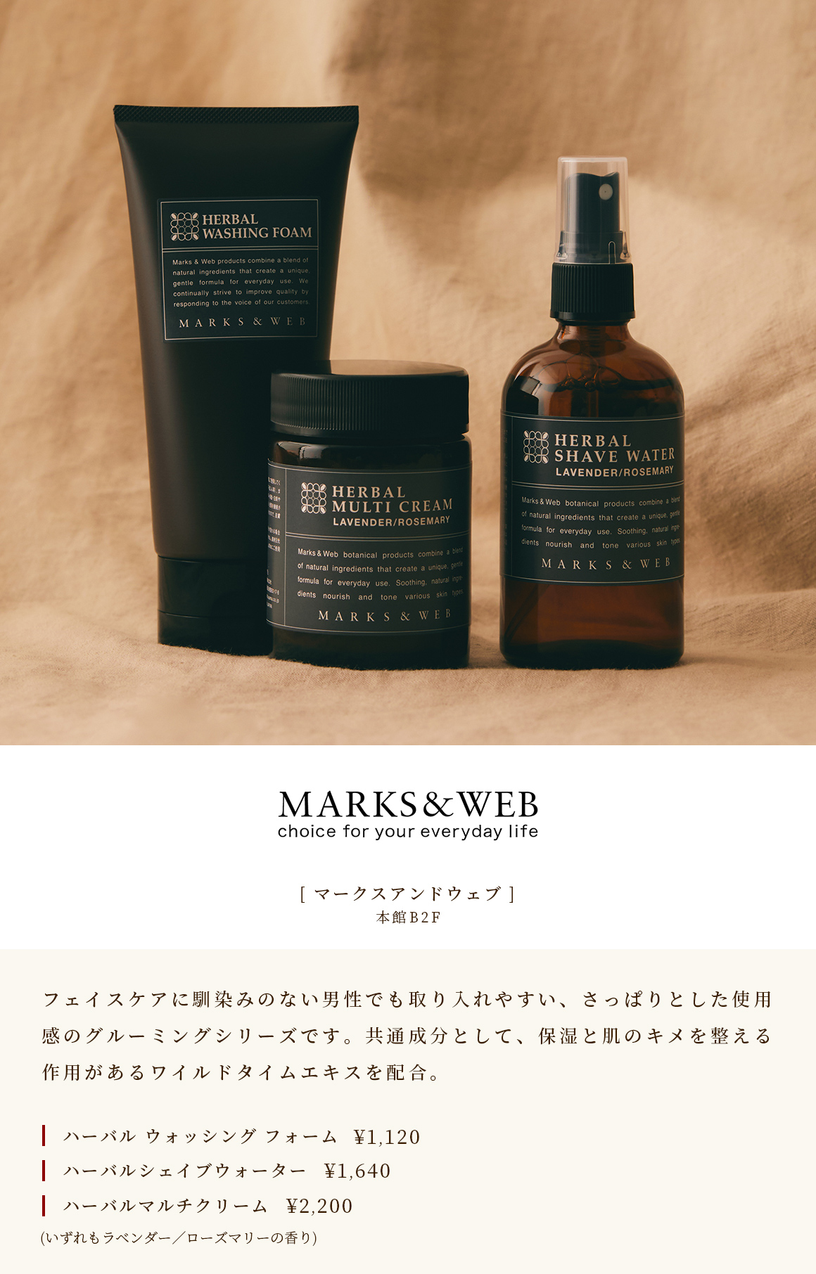 [MARKS＆WEB] Main Building B2F A grooming series with a refreshing feel that is easy for men who are not familiar with face care to take in. Contains wild thyme extract, which has a high moisturizing effect, as a common ingredient. Herbal Washing Foam ￥ 1,120 Herbal Shape Water ￥ 1,640 Herbal Multi Cream ￥ 2,200 (Both have lavender / rosemary scent)