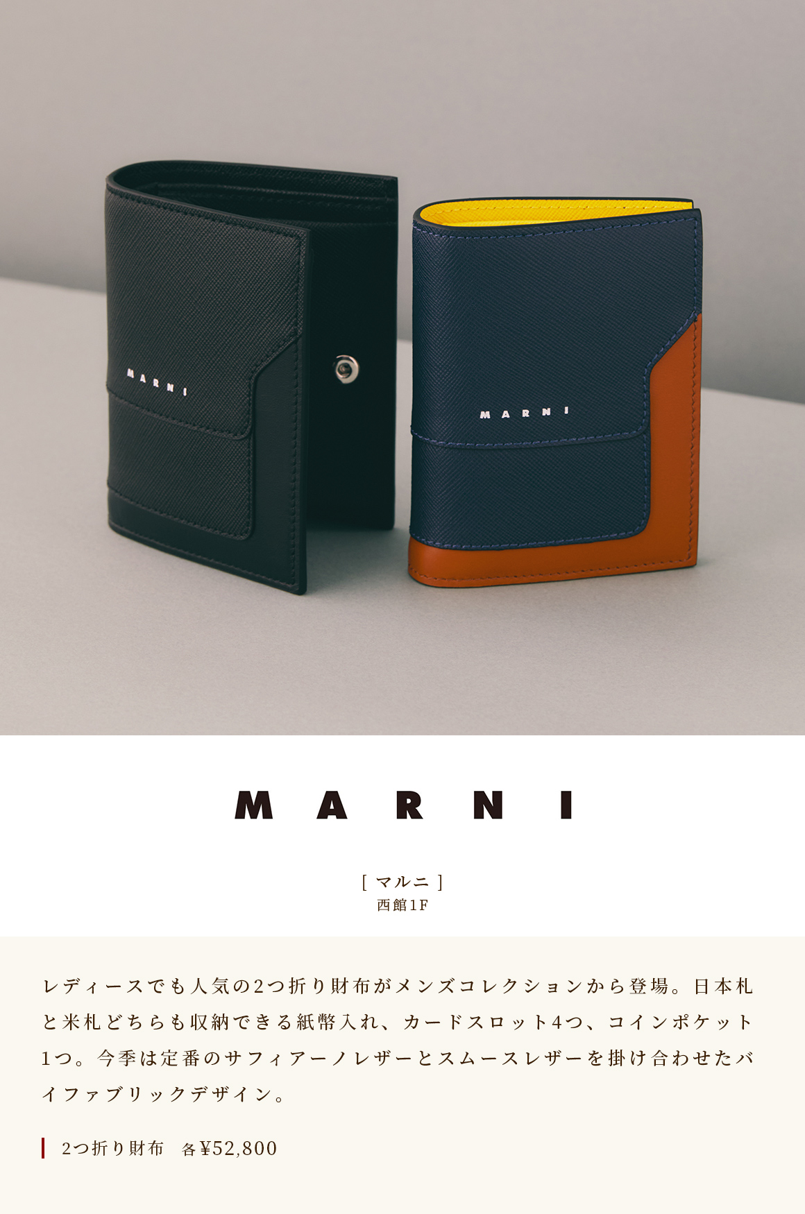 [Marni] WEST WING 1F A popular bi-fold wallet for ladies is now available from the men's collection. A bill compartment that can store both Japanese and US bills, 4 card slots, and 1 coin pocket. This season's bi-fabric design is a combination of classic Saffiano leather and smooth leather. Folded wallet ¥ 52,800 each