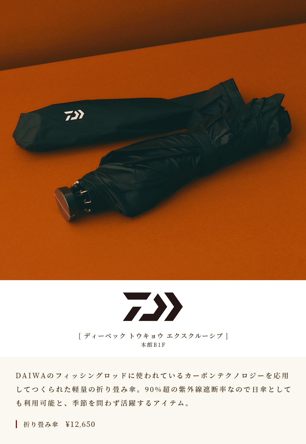 [D-VEC TOKYO EXCLUSIVE] A lightweight folding umbrella made by applying the carbon technology used in the fishing rods of DAIWA on the B1F of the Main Building. With over 90% UV blocking rate, it can also be used as a parasol, making it an item that can be used regardless of the season. Folding umbrella ¥ 12,650