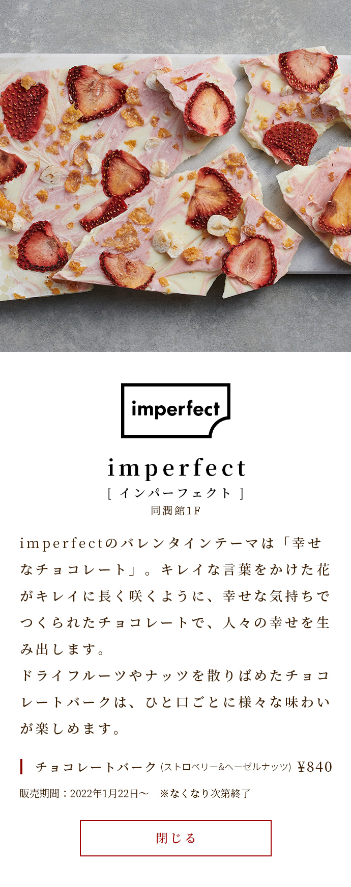 imperfect's Valentine theme is "happy chocolate". Chocolate made with a happy feeling creates happiness for people, just as flowers with beautiful words bloom beautifully for a long time. Chocolate Bark studded with dried fruits and nuts can be enjoyed in various flavors with each bite. Chocolate Bark (strawberry & hazelnut) ￥ 840 Sale period: January 22, 2022 ~ * Ends as soon as it runs out