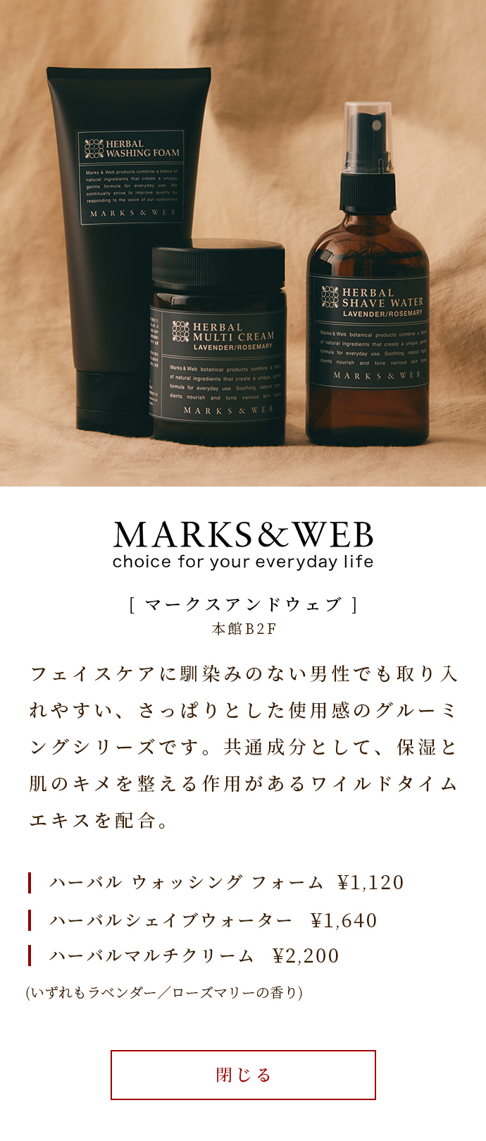 A grooming series with a refreshing feel that is easy for men who are not familiar with face care to take in. Contains wild thyme extract, which has a high moisturizing effect, as a common ingredient. Herbal Washing Foam ￥ 1,120 Herbal Shape Water ￥ 1,640 Herbal Multi Cream ￥ 2,200 (Both have lavender / rosemary scent)