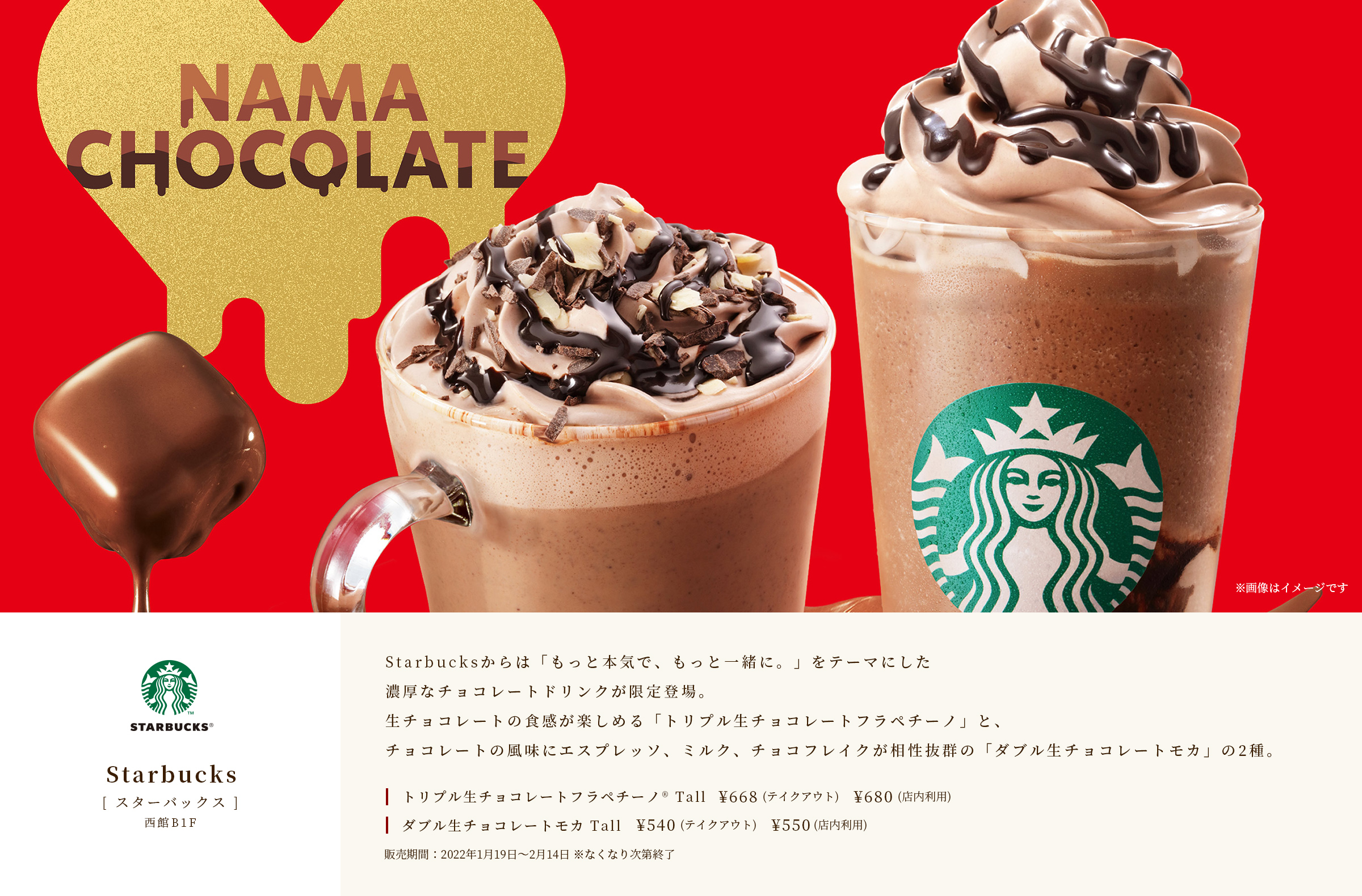 [ スターバックス ]　西館B1F　Starbucksからは「もっと本気で、もっと一緒に。」をテーマにした濃厚なチョコレートドリンクが限定登場。生チョコレートの食感が楽しめる「トリプル生チョコレートフラペチーノ」と、チョコレートの風味にエスプレッソ、ミルク、チョコフレイクが相性抜群の「ダブル生チョコレートモカ」の2種。　トリプル生チョコレートフラペチーノ® Tall￥668（テイクアウト）￥680（店内利用）　ダブル生チョコレートモカ Tall￥540（テイクアウト）￥550（店内利用）　販売期間：2022年1月19日～2月14日　※なくなり次第終了