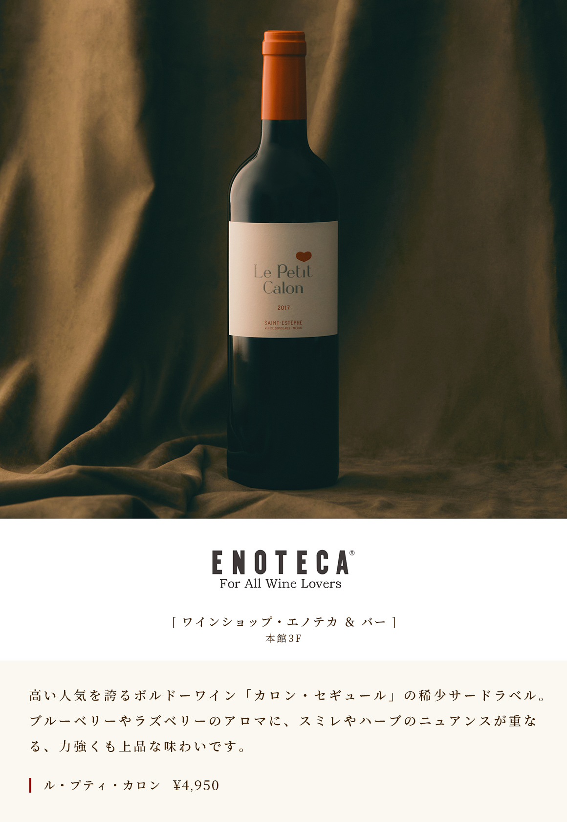 [ ワインショップ・エノテカ ＆ バー ]　本館3F　高い人気を誇るボルドーワイン「カロン・セギュール」の稀少サードラベル。ブルーベリーやラズベリーのアロマに、スミレやハーブのニュアンスが重なる、力強くも上品な味わいです。　ル・プティ・カロン￥4,950