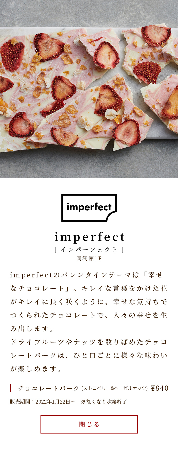 imperfectのバレンタインテーマは「幸せなチョコレート」。キレイな言葉をかけた花がキレイに長く咲くように、幸せな気持ちでつくられたチョコレートで、人々の幸せを生み出します。ドライフルーツやナッツを散りばめたチョコレートバークは、ひと口ごとに様々な味わいが楽しめます。　チョコレートバーク(ストロベリー&ヘーゼルナッツ)￥840　販売期間：2022年1月22日～　※なくなり次第終了