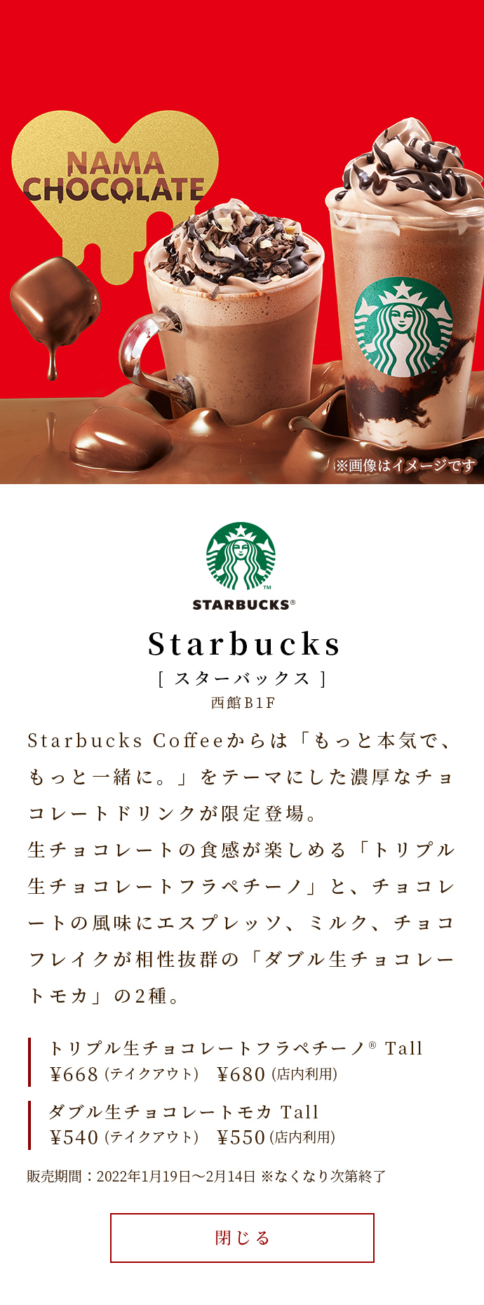 Starbucksからは「もっと本気で、もっと一緒に。」をテーマにした濃厚なチョコレートドリンクが限定登場。生チョコレートの食感が楽しめる「トリプル生チョコレートフラペチーノ」と、チョコレートの風味にエスプレッソ、ミルク、チョコフレイクが相性抜群の「ダブル生チョコレートモカ」の2種。　トリプル生チョコレートフラペチーノ® Tall￥668（テイクアウト）￥680（店内利用）　ダブル生チョコレートモカ Tall￥540（テイクアウト）￥550（店内利用）　販売期間：2022年1月19日～2月14日　※なくなり次第終了